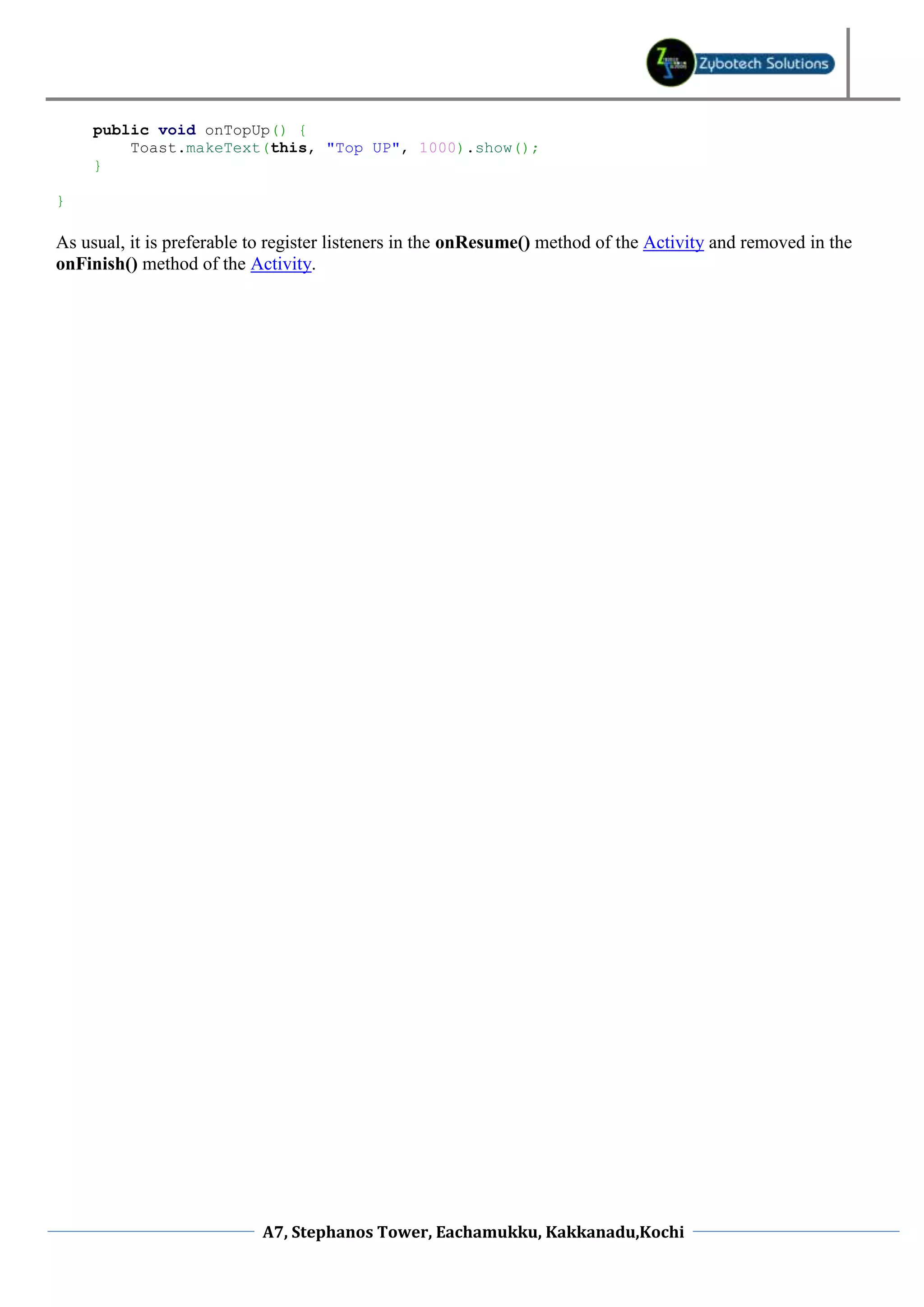 public void onTopUp() {
         Toast.makeText(this, "Top UP", 1000).show();
     }

}

As usual, it is preferable to register listeners in the onResume() method of the Activity and removed in the
onFinish() method of the Activity.




                            A7, Stephanos Tower, Eachamukku, Kakkanadu,Kochi
 