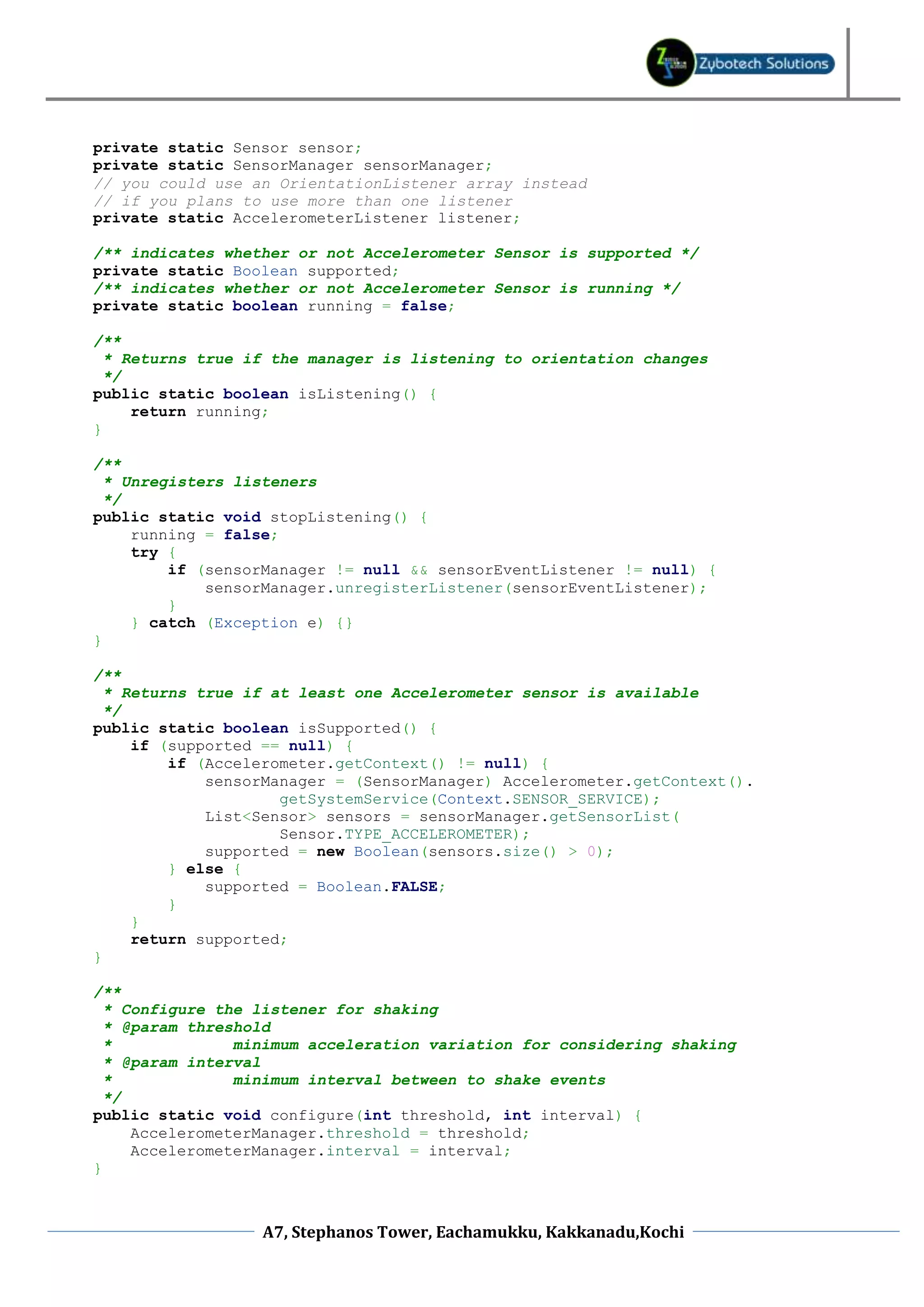 private static Sensor sensor;
private static SensorManager sensorManager;
// you could use an OrientationListener array instead
// if you plans to use more than one listener
private static AccelerometerListener listener;

/** indicates whether or not Accelerometer Sensor is supported */
private static Boolean supported;
/** indicates whether or not Accelerometer Sensor is running */
private static boolean running = false;

/**
  * Returns true if the manager is listening to orientation changes
  */
public static boolean isListening() {
     return running;
}

/**
  * Unregisters listeners
  */
public static void stopListening() {
     running = false;
     try {
         if (sensorManager != null && sensorEventListener != null) {
             sensorManager.unregisterListener(sensorEventListener);
         }
     } catch (Exception e) {}
}

/**
  * Returns true if at least one Accelerometer sensor is available
  */
public static boolean isSupported() {
     if (supported == null) {
         if (Accelerometer.getContext() != null) {
             sensorManager = (SensorManager) Accelerometer.getContext().
                     getSystemService(Context.SENSOR_SERVICE);
             List<Sensor> sensors = sensorManager.getSensorList(
                     Sensor.TYPE_ACCELEROMETER);
             supported = new Boolean(sensors.size() > 0);
         } else {
             supported = Boolean.FALSE;
         }
     }
     return supported;
}

/**
  * Configure the listener for shaking
  * @param threshold
  *             minimum acceleration variation for considering shaking
  * @param interval
  *             minimum interval between to shake events
  */
public static void configure(int threshold, int interval) {
     AccelerometerManager.threshold = threshold;
     AccelerometerManager.interval = interval;
}



                  A7, Stephanos Tower, Eachamukku, Kakkanadu,Kochi
 