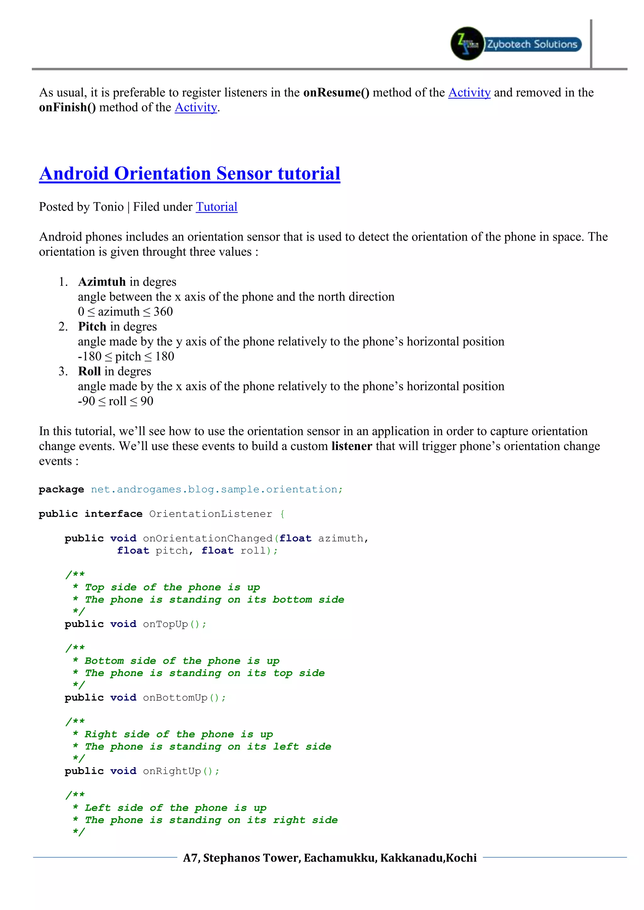 As usual, it is preferable to register listeners in the onResume() method of the Activity and removed in the
onFinish() method of the Activity.




Android Orientation Sensor tutorial
Posted by Tonio | Filed under Tutorial

Android phones includes an orientation sensor that is used to detect the orientation of the phone in space. The
orientation is given throught three values :

   1. Azimtuh in degres
      angle between the x axis of the phone and the north direction
      0 ≤ azimuth ≤ 360
   2. Pitch in degres
      angle made by the y axis of the phone relatively to the phone’s horizontal position
      -180 ≤ pitch ≤ 180
   3. Roll in degres
      angle made by the x axis of the phone relatively to the phone’s horizontal position
      -90 ≤ roll ≤ 90

In this tutorial, we’ll see how to use the orientation sensor in an application in order to capture orientation
change events. We’ll use these events to build a custom listener that will trigger phone’s orientation change
events :

package net.androgames.blog.sample.orientation;

public interface OrientationListener {

     public void onOrientationChanged(float azimuth,
             float pitch, float roll);

     /**
      * Top side of the phone is up
      * The phone is standing on its bottom side
      */
     public void onTopUp();

     /**
      * Bottom side of the phone is up
      * The phone is standing on its top side
      */
     public void onBottomUp();

     /**
      * Right side of the phone is up
      * The phone is standing on its left side
      */
     public void onRightUp();

     /**
      * Left side of the phone is up
      * The phone is standing on its right side
      */

                            A7, Stephanos Tower, Eachamukku, Kakkanadu,Kochi
 