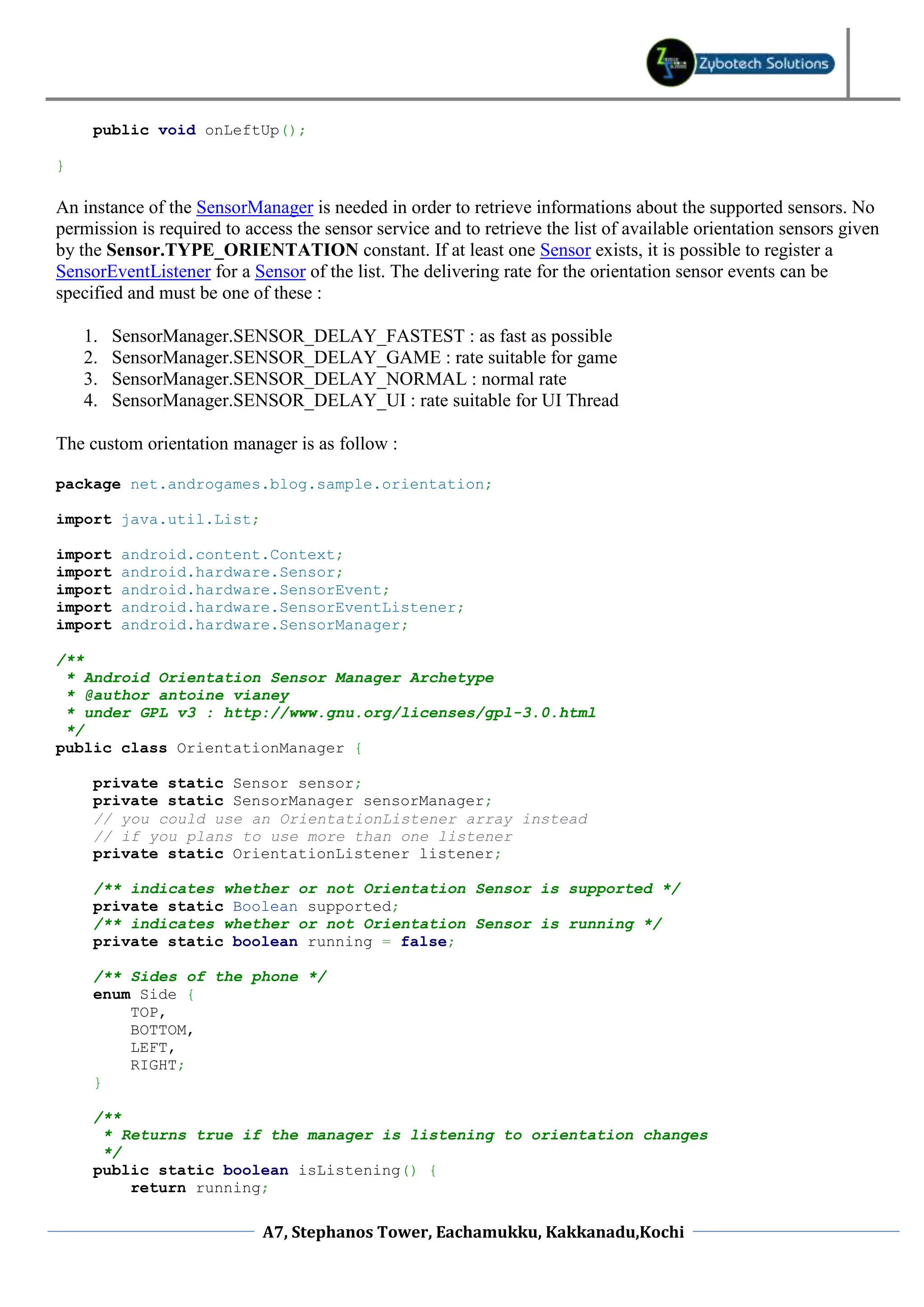 public void onLeftUp();

}

An instance of the SensorManager is needed in order to retrieve informations about the supported sensors. No
permission is required to access the sensor service and to retrieve the list of available orientation sensors given
by the Sensor.TYPE_ORIENTATION constant. If at least one Sensor exists, it is possible to register a
SensorEventListener for a Sensor of the list. The delivering rate for the orientation sensor events can be
specified and must be one of these :

    1.   SensorManager.SENSOR_DELAY_FASTEST : as fast as possible
    2.   SensorManager.SENSOR_DELAY_GAME : rate suitable for game
    3.   SensorManager.SENSOR_DELAY_NORMAL : normal rate
    4.   SensorManager.SENSOR_DELAY_UI : rate suitable for UI Thread

The custom orientation manager is as follow :

package net.androgames.blog.sample.orientation;

import java.util.List;

import    android.content.Context;
import    android.hardware.Sensor;
import    android.hardware.SensorEvent;
import    android.hardware.SensorEventListener;
import    android.hardware.SensorManager;

/**
 * Android Orientation Sensor Manager Archetype
 * @author antoine vianey
 * under GPL v3 : http://www.gnu.org/licenses/gpl-3.0.html
 */
public class OrientationManager {

     private static Sensor sensor;
     private static SensorManager sensorManager;
     // you could use an OrientationListener array instead
     // if you plans to use more than one listener
     private static OrientationListener listener;

     /** indicates whether or not Orientation Sensor is supported */
     private static Boolean supported;
     /** indicates whether or not Orientation Sensor is running */
     private static boolean running = false;

     /** Sides of the phone */
     enum Side {
         TOP,
         BOTTOM,
         LEFT,
         RIGHT;
     }

     /**
      * Returns true if the manager is listening to orientation changes
      */
     public static boolean isListening() {
         return running;

                            A7, Stephanos Tower, Eachamukku, Kakkanadu,Kochi
 