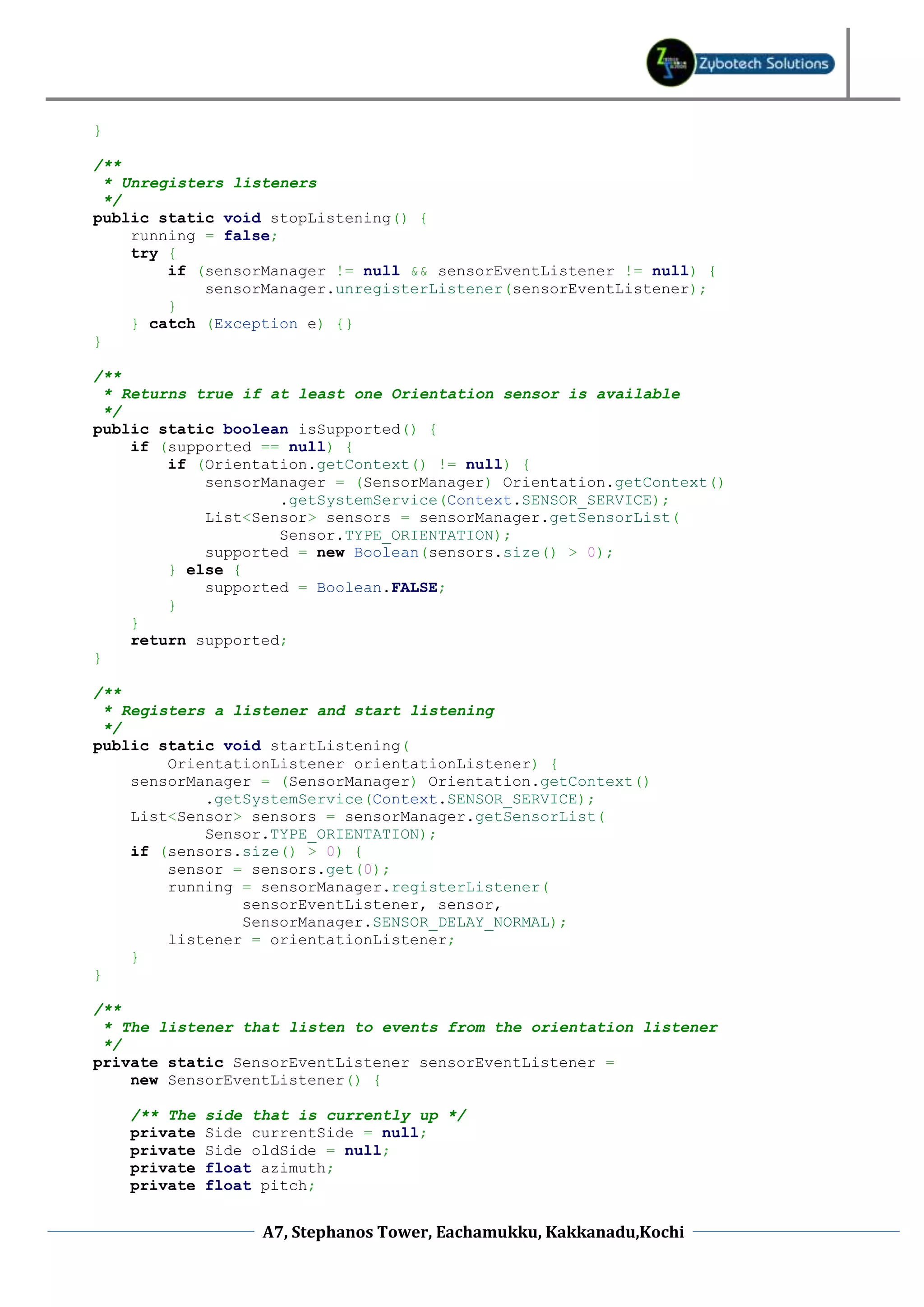 }

/**
  * Unregisters listeners
  */
public static void stopListening() {
     running = false;
     try {
         if (sensorManager != null && sensorEventListener != null) {
             sensorManager.unregisterListener(sensorEventListener);
         }
     } catch (Exception e) {}
}

/**
  * Returns true if at least one Orientation sensor is available
  */
public static boolean isSupported() {
     if (supported == null) {
         if (Orientation.getContext() != null) {
             sensorManager = (SensorManager) Orientation.getContext()
                     .getSystemService(Context.SENSOR_SERVICE);
             List<Sensor> sensors = sensorManager.getSensorList(
                     Sensor.TYPE_ORIENTATION);
             supported = new Boolean(sensors.size() > 0);
         } else {
             supported = Boolean.FALSE;
         }
     }
     return supported;
}

/**
  * Registers a listener and start listening
  */
public static void startListening(
         OrientationListener orientationListener) {
     sensorManager = (SensorManager) Orientation.getContext()
             .getSystemService(Context.SENSOR_SERVICE);
     List<Sensor> sensors = sensorManager.getSensorList(
             Sensor.TYPE_ORIENTATION);
     if (sensors.size() > 0) {
         sensor = sensors.get(0);
         running = sensorManager.registerListener(
                 sensorEventListener, sensor,
                 SensorManager.SENSOR_DELAY_NORMAL);
         listener = orientationListener;
     }
}

/**
 * The listener that listen to events from the orientation listener
 */
private static SensorEventListener sensorEventListener =
    new SensorEventListener() {

    /** The   side that is currently up */
    private   Side currentSide = null;
    private   Side oldSide = null;
    private   float azimuth;
    private   float pitch;


                    A7, Stephanos Tower, Eachamukku, Kakkanadu,Kochi
 