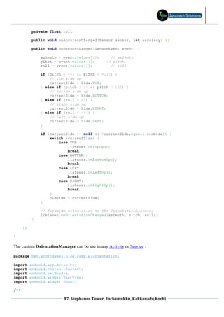private float roll;

           public void onAccuracyChanged(Sensor sensor, int accuracy) {}

           public void onSensorChanged(SensorEvent event) {

               azimuth = event.values[0];         // azimuth
               pitch = event.values[1];         // pitch
               roll = event.values[2];            // roll

               if (pitch < -45 && pitch > -135) {
                   // top side up
                   currentSide = Side.TOP;
               } else if (pitch > 45 && pitch < 135) {
                   // bottom side up
                   currentSide = Side.BOTTOM;
               } else if (roll > 45) {
                   // right side up
                   currentSide = Side.RIGHT;
               } else if (roll < -45) {
                   // left side up
                   currentSide = Side.LEFT;
               }

               if (currentSide != null && !currentSide.equals(oldSide)) {
                   switch (currentSide) {
                       case TOP :
                           listener.onTopUp();
                           break;
                       case BOTTOM :
                           listener.onBottomUp();
                           break;
                       case LEFT:
                           listener.onLeftUp();
                           break;
                       case RIGHT:
                           listener.onRightUp();
                           break;
                   }
                   oldSide = currentSide;
               }

               // forwards orientation to the OrientationListener
               listener.onOrientationChanged(azimuth, pitch, roll);
           }

      };

}

The custom OrientationManager can be use in any Activity or Service :

package net.androgames.blog.sample.orientation;

import     android.app.Activity;
import     android.content.Context;
import     android.os.Bundle;
import     android.widget.TextView;
import     android.widget.Toast;

/**

                          A7, Stephanos Tower, Eachamukku, Kakkanadu,Kochi
 
