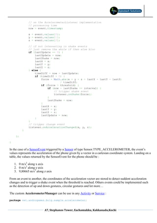 // on the AccelerometerListener implementation
               // processing time
               now = event.timestamp;

               x = event.values[0];
               y = event.values[1];
               z = event.values[2];

               // if not interesting in shake events
               // just remove the whole if then else bloc
               if (lastUpdate == 0) {
                   lastUpdate = now;
                   lastShake = now;
                   lastX = x;
                   lastY = y;
                   lastZ = z;
               } else {
                   timeDiff = now - lastUpdate;
                   if (timeDiff > 0) {
                        force = Math.abs(x + y + z - lastX - lastY - lastZ)
                                    / timeDiff;
                        if (force > threshold) {
                            if (now - lastShake >= interval) {
                                // trigger shake event
                                listener.onShake(force);
                            }
                            lastShake = now;
                        }
                        lastX = x;
                        lastY = y;
                        lastZ = z;
                        lastUpdate = now;
                   }
               }
               // trigger change event
               listener.onAccelerationChanged(x, y, z);
          }

     };

}

In the case of a SensorEvent triggered by a Sensor of type Sensor.TYPE_ACCELEROMETER, the event’s
values represents the acceleration of the phone given by a vector in a cartesian coordinate system. Landing on a
table, the values returned by the SensorEvent for the phone should be :

    1. 0 m/s2 along x axis
    2. 0 m/s2 along y axis
    3. 9,80665 m/s2 along z axis

From an event to another, the coordinates of the acceleration vector are stored to detect suddent acceleration
changes and to trigger a shake event when the threshold is reached. Others events could be implemented such
as the detection of up and down gestures, circular gestures and lot more…

The custom AccelerometerManager can be use in any Activity or Service :

package net.androgames.bolg.sample.accelerometer;


                           A7, Stephanos Tower, Eachamukku, Kakkanadu,Kochi
 
