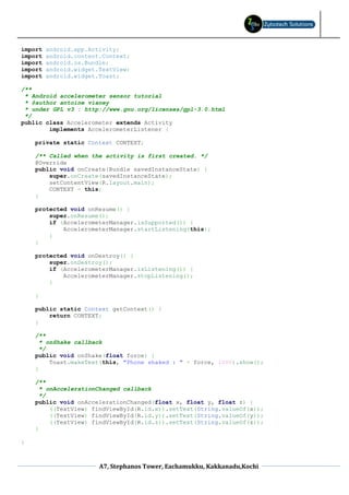 import   android.app.Activity;
import   android.content.Context;
import   android.os.Bundle;
import   android.widget.TextView;
import   android.widget.Toast;

/**
 * Android accelerometer sensor tutorial
 * @author antoine vianey
 * under GPL v3 : http://www.gnu.org/licenses/gpl-3.0.html
 */
public class Accelerometer extends Activity
        implements AccelerometerListener {

    private static Context CONTEXT;

    /** Called when the activity is first created. */
    @Override
    public void onCreate(Bundle savedInstanceState) {
        super.onCreate(savedInstanceState);
        setContentView(R.layout.main);
        CONTEXT = this;
    }

    protected void onResume() {
        super.onResume();
        if (AccelerometerManager.isSupported()) {
            AccelerometerManager.startListening(this);
        }
    }

    protected void onDestroy() {
        super.onDestroy();
        if (AccelerometerManager.isListening()) {
            AccelerometerManager.stopListening();
        }

    }

    public static Context getContext() {
        return CONTEXT;
    }

    /**
      * onShake callback
      */
    public void onShake(float force) {
         Toast.makeText(this, "Phone shaked : " + force, 1000).show();
    }

    /**
      * onAccelerationChanged callback
      */
    public void onAccelerationChanged(float x, float y, float z) {
         ((TextView) findViewById(R.id.x)).setText(String.valueOf(x));
         ((TextView) findViewById(R.id.y)).setText(String.valueOf(y));
         ((TextView) findViewById(R.id.z)).setText(String.valueOf(z));
    }

}



                        A7, Stephanos Tower, Eachamukku, Kakkanadu,Kochi
 