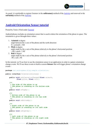 As usual, it is preferable to register listeners in the onResume() method of the Activity and removed in the
onFinish() method of the Activity.




Android Orientation Sensor tutorial
Posted by Tonio | Filed under Tutorial

Android phones includes an orientation sensor that is used to detect the orientation of the phone in space. The
orientation is given throught three values :

   1. Azimtuh in degres
      angle between the x axis of the phone and the north direction
      0 ≤ azimuth ≤ 360
   2. Pitch in degres
      angle made by the y axis of the phone relatively to the phone’s horizontal position
      -180 ≤ pitch ≤ 180
   3. Roll in degres
      angle made by the x axis of the phone relatively to the phone’s horizontal position
      -90 ≤ roll ≤ 90

In this tutorial, we’ll see how to use the orientation sensor in an application in order to capture orientation
change events. We’ll use these events to build a custom listener that will trigger phone’s orientation change
events :

package net.androgames.blog.sample.orientation;

public interface OrientationListener {

     public void onOrientationChanged(float azimuth,
             float pitch, float roll);

     /**
      * Top side of the phone is up
      * The phone is standing on its bottom side
      */
     public void onTopUp();

     /**
      * Bottom side of the phone is up
      * The phone is standing on its top side
      */
     public void onBottomUp();

     /**
      * Right side of the phone is up
      * The phone is standing on its left side
      */
     public void onRightUp();

     /**
      * Left side of the phone is up
      * The phone is standing on its right side
      */

                            A7, Stephanos Tower, Eachamukku, Kakkanadu,Kochi
 