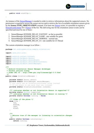 public void onLeftUp();

}

An instance of the SensorManager is needed in order to retrieve informations about the supported sensors. No
permission is required to access the sensor service and to retrieve the list of available orientation sensors given
by the Sensor.TYPE_ORIENTATION constant. If at least one Sensor exists, it is possible to register a
SensorEventListener for a Sensor of the list. The delivering rate for the orientation sensor events can be
specified and must be one of these :

    1.   SensorManager.SENSOR_DELAY_FASTEST : as fast as possible
    2.   SensorManager.SENSOR_DELAY_GAME : rate suitable for game
    3.   SensorManager.SENSOR_DELAY_NORMAL : normal rate
    4.   SensorManager.SENSOR_DELAY_UI : rate suitable for UI Thread

The custom orientation manager is as follow :

package net.androgames.blog.sample.orientation;

import java.util.List;

import    android.content.Context;
import    android.hardware.Sensor;
import    android.hardware.SensorEvent;
import    android.hardware.SensorEventListener;
import    android.hardware.SensorManager;

/**
 * Android Orientation Sensor Manager Archetype
 * @author antoine vianey
 * under GPL v3 : http://www.gnu.org/licenses/gpl-3.0.html
 */
public class OrientationManager {

     private static Sensor sensor;
     private static SensorManager sensorManager;
     // you could use an OrientationListener array instead
     // if you plans to use more than one listener
     private static OrientationListener listener;

     /** indicates whether or not Orientation Sensor is supported */
     private static Boolean supported;
     /** indicates whether or not Orientation Sensor is running */
     private static boolean running = false;

     /** Sides of the phone */
     enum Side {
         TOP,
         BOTTOM,
         LEFT,
         RIGHT;
     }

     /**
      * Returns true if the manager is listening to orientation changes
      */
     public static boolean isListening() {
         return running;

                            A7, Stephanos Tower, Eachamukku, Kakkanadu,Kochi
 
