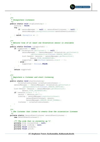 }

/**
  * Unregisters listeners
  */
public static void stopListening() {
     running = false;
     try {
         if (sensorManager != null && sensorEventListener != null) {
             sensorManager.unregisterListener(sensorEventListener);
         }
     } catch (Exception e) {}
}

/**
  * Returns true if at least one Orientation sensor is available
  */
public static boolean isSupported() {
     if (supported == null) {
         if (Orientation.getContext() != null) {
             sensorManager = (SensorManager) Orientation.getContext()
                     .getSystemService(Context.SENSOR_SERVICE);
             List<Sensor> sensors = sensorManager.getSensorList(
                     Sensor.TYPE_ORIENTATION);
             supported = new Boolean(sensors.size() > 0);
         } else {
             supported = Boolean.FALSE;
         }
     }
     return supported;
}

/**
  * Registers a listener and start listening
  */
public static void startListening(
         OrientationListener orientationListener) {
     sensorManager = (SensorManager) Orientation.getContext()
             .getSystemService(Context.SENSOR_SERVICE);
     List<Sensor> sensors = sensorManager.getSensorList(
             Sensor.TYPE_ORIENTATION);
     if (sensors.size() > 0) {
         sensor = sensors.get(0);
         running = sensorManager.registerListener(
                 sensorEventListener, sensor,
                 SensorManager.SENSOR_DELAY_NORMAL);
         listener = orientationListener;
     }
}

/**
 * The listener that listen to events from the orientation listener
 */
private static SensorEventListener sensorEventListener =
    new SensorEventListener() {

    /** The   side that is currently up */
    private   Side currentSide = null;
    private   Side oldSide = null;
    private   float azimuth;
    private   float pitch;


                    A7, Stephanos Tower, Eachamukku, Kakkanadu,Kochi
 