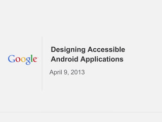 Google Confidential and Proprietary
Designing Accessible
Android Applications
April 9, 2013
 