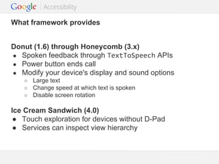 What framework provides
Donut (1.6) through Honeycomb (3.x)
● Spoken feedback through TextToSpeech APIs
● Power button ends call
● Modify your device's display and sound options
○
○
○

Large text
Change speed at which text is spoken
Disable screen rotation

Ice Cream Sandwich (4.0)
● Touch exploration for devices without D-Pad
● Services can inspect view hierarchy

Google Confidential and Proprietary

 