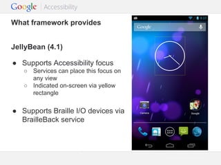 What framework provides
JellyBean (4.1)
● Supports Accessibility focus
○ Services can place this focus on
any view
○ Indicated on-screen via yellow
rectangle

● Supports Braille I/O devices via
BrailleBack service

Google Confidential and Proprietary

 
