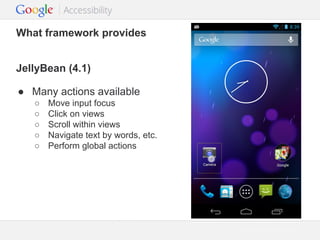 What framework provides
JellyBean (4.1)
● Many actions available
○
○
○
○
○

Move input focus
Click on views
Scroll within views
Navigate text by words, etc.
Perform global actions

Google Confidential and Proprietary

 