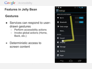Features in Jelly Bean
Gestures
● Services can respond to userdrawn gestures
○ Perform accessibility actions
○ Invoke global actions (Home,
Back, etc.)

● Deterministic access to
screen content

Google Confidential and Proprietary

 