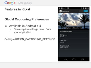 Features in Kitkat
Global Captioning Preferences
● Available in Android 4.4
○

Open caption settings menu from
your application.

Settings.ACTION_CAPTIONING_SETTINGS

Google Confidential and Proprietary

 