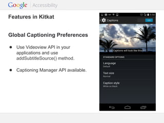 Features in Kitkat
Global Captioning Preferences
● Use Videoview API in your
applications and use
addSubtitleSource() method.

● Captioning Manager API available.

Google Confidential and Proprietary

 