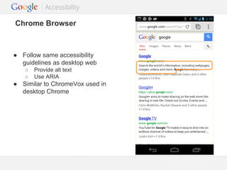 Chrome Browser

● Follow same accessibility
guidelines as desktop web
○
○

Provide alt text
Use ARIA

● Similar to ChromeVox used in
desktop Chrome

Google Confidential and Proprietary

 