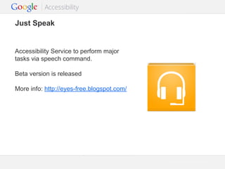 Just Speak

Accessibility Service to perform major
tasks via speech command.
Beta version is released
More info: http://eyes-free.blogspot.com/

Google Confidential and Proprietary

 