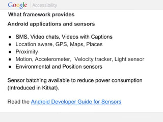 What framework provides
Android applications and sensors
●
●
●
●
●

SMS, Video chats, Videos with Captions
Location aware, GPS, Maps, Places
Proximity
Motion, Accelerometer, Velocity tracker, Light sensor
Environmental and Position sensors

Sensor batching available to reduce power consumption
(Introduced in Kitkat).
Read the Android Developer Guide for Sensors
Google Confidential and Proprietary

 