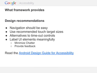What framework provides
Design recommendations
●
●
●
●

Navigation should be easy
Use recommended touch target sizes
Alternatives to time-out controls
Label UI elements meaningfully
○ Minimize Chatter
○ Provide feedback

Read the Android Design Guide for Accessibility

Google Confidential and Proprietary

 