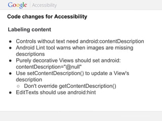 Code changes for Accessibility
Labeling content
● Controls without text need android:contentDescription
● Android Lint tool warns when images are missing
descriptions
● Purely decorative Views should set android:
contentDescription="@null"
● Use setContentDescription() to update a View's
description
○ Don't override getContentDescription()
● EditTexts should use android:hint

Google Confidential and Proprietary

 