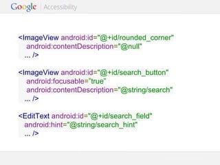 <ImageView android:id="@+id/rounded_corner"
android:contentDescription="@null"
... />
<ImageView android:id="@+id/search_button"
android:focusable=”true”
android:contentDescription="@string/search"
... />
<EditText android:id="@+id/search_field"
android:hint="@string/search_hint"
... />

Google Confidential and Proprietary

 