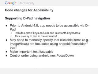 Code changes for Accessibility
Supporting D-Pad navigation
● Prior to Android 4.0, app needs to be accessible via DPad
○ Includes arrow keys on USB and Bluetooth keyboards
○ This is easy to test in the emulator!

● May need to manually specify that clickable items (e.g.
ImageViews) are focusable using android:focusable="
true"
● Make important text focusable
● Control order using android:nextFocusDown

Google Confidential and Proprietary

 