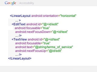 <LinearLayout android:orientation="horizontal"
... >
<EditText android:id="@+id/edit"
android:focusable=”true”
android:nextFocusDown=”@+id/text”
... />
<TextView android:id="@+id/text"
android:focusable=”true”
android:text="@string/terms_of_service"
android:nextFocusUp=”@id/edit”
... />
</LinearLayout>

Google Confidential and Proprietary

 