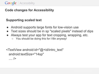 Code changes for Accessibility
Supporting scaled text
● Android supports large fonts for low-vision use
● Text sizes should be in sp "scaled pixels" instead of dips
● Always test your app for text cropping, wrapping, etc.
○ You should be doing this for i18n anyway!

<TextView android:id="@+id/intro_text"
android:textSize="14sp"
.... />

Google Confidential and Proprietary

 