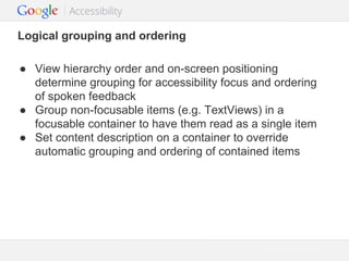 Logical grouping and ordering
● View hierarchy order and on-screen positioning
determine grouping for accessibility focus and ordering
of spoken feedback
● Group non-focusable items (e.g. TextViews) in a
focusable container to have them read as a single item
● Set content description on a container to override
automatic grouping and ordering of contained items

Google Confidential and Proprietary

 