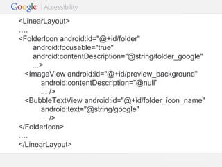 <LinearLayout>
….
<FolderIcon android:id="@+id/folder"
android:focusable="true"
android:contentDescription="@string/folder_google"
...>
<ImageView android:id="@+id/preview_background"
android:contentDescription="@null"
... />
<BubbleTextView android:id="@+id/folder_icon_name"
android:text="@string/google"
... />
</FolderIcon>
….
</LinearLayout>
Google Confidential and Proprietary

 