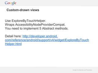 Custom-drawn views
Use ExploreByTouchHelper.
Wraps AccessibilityNodeProviderCompat.
You need to implement 5 Abstract methods.
Detail here: http://developer.android.
com/reference/android/support/v4/widget/ExploreByTouch
Helper.html

Google Confidential and Proprietary

 