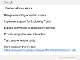 Custom-drawn views
Delegate handling of certain events
Implement support for Explore by Touch
Expose information to accessibility services
Provide support for user interaction
Test, ensure feature parity
More details in this I/O talk:
https://developers.google.com/events/io/sessions/258451203
Google Confidential and Proprietary

 