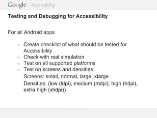 Testing and Debugging for Accessibility
For all Android apps
○
○
○
○

Create checklist of what should be tested for
Accessibility
Check with real simulation
Test on all supported platforms
Test on screens and densities
Screens: small, normal, large, xlarge
Densities: (low (ldpi), medium (mdpi), high (hdpi),
extra high (xhdpi))

Google Confidential and Proprietary

 