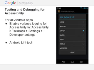 Testing and Debugging for
Accessibility
For all Android apps
● Enable verbose logging for
Accessibility in: Accessibility
> TalkBack > Settings >
Developer settings
● Android Lint tool

Google Confidential and Proprietary

 