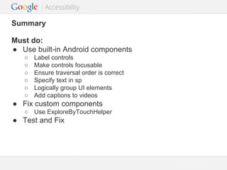 Summary
Must do:
● Use built-in Android components
○
○
○
○
○
○

Label controls
Make controls focusable
Ensure traversal order is correct
Specify text in sp
Logically group UI elements
Add captions to videos

● Fix custom components
○ Use ExploreByTouchHelper

● Test and Fix

Google Confidential and Proprietary

 
