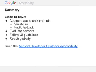 Summary
Good to have:
● Augment audio-only prompts
○ Visual cues
○ Haptic feedback

● Evaluate sensors
● Follow UI guidelines
● Reach globally
Read the Android Developer Guide for Accessibility

Google Confidential and Proprietary

 