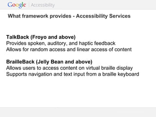 What framework provides - Accessibility Services

TalkBack (Froyo and above)
Provides spoken, auditory, and haptic feedback
Allows for random access and linear access of content
BrailleBack (Jelly Bean and above)
Allows users to access content on virtual braille display
Supports navigation and text input from a braille keyboard

Google Confidential and Proprietary

 