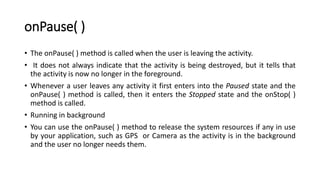 onPause( )
• The onPause( ) method is called when the user is leaving the activity.
• It does not always indicate that the activity is being destroyed, but it tells that
the activity is now no longer in the foreground.
• Whenever a user leaves any activity it first enters into the Paused state and the
onPause( ) method is called, then it enters the Stopped state and the onStop( )
method is called.
• Running in background
• You can use the onPause( ) method to release the system resources if any in use
by your application, such as GPS or Camera as the activity is in the background
and the user no longer needs them.
 
