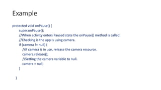 Example
protected void onPause() {
super.onPause();
//When activity enters Paused state the onPause() method is called.
//Checking is the app is using camera.
if (camera != null) {
//If camera is in use, release the camera resource.
camera.release();
//Setting the camera variable to null.
camera = null;
}
}
 