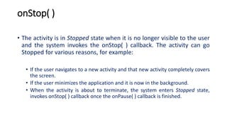 onStop( )
• The activity is in Stopped state when it is no longer visible to the user
and the system invokes the onStop( ) callback. The activity can go
Stopped for various reasons, for example:
• If the user navigates to a new activity and that new activity completely covers
the screen.
• If the user minimizes the application and it is now in the background.
• When the activity is about to terminate, the system enters Stopped state,
invokes onStop( ) callback once the onPause( ) callback is finished.
 