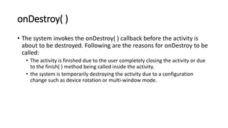 onDestroy( )
• The system invokes the onDestroy( ) callback before the activity is
about to be destroyed. Following are the reasons for onDestroy to be
called:
• The activity is finished due to the user completely closing the activity or due
to the finish( ) method being called inside the activity.
• the system is temporarily destroying the activity due to a configuration
change such as device rotation or multi-window mode.
 