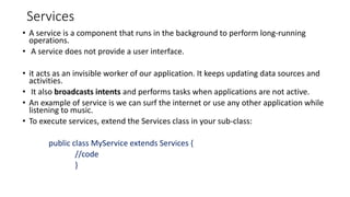 Services
• A service is a component that runs in the background to perform long-running
operations.
• A service does not provide a user interface.
• it acts as an invisible worker of our application. It keeps updating data sources and
activities.
• It also broadcasts intents and performs tasks when applications are not active.
• An example of service is we can surf the internet or use any other application while
listening to music.
• To execute services, extend the Services class in your sub-class:
public class MyService extends Services {
//code
}
 