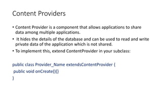 Content Providers
• Content Provider is a component that allows applications to share
data among multiple applications.
• It hides the details of the database and can be used to read and write
private data of the application which is not shared.
• To implement this, extend ContentProvider in your subclass:
public class Provider_Name extendsContentProvider {
public void onCreate(){}
}
 