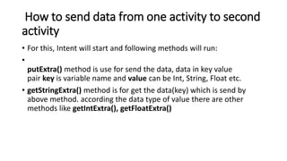 How to send data from one activity to second
activity
• For this, Intent will start and following methods will run:
•
putExtra() method is use for send the data, data in key value
pair key is variable name and value can be Int, String, Float etc.
• getStringExtra() method is for get the data(key) which is send by
above method. according the data type of value there are other
methods like getIntExtra(), getFloatExtra()
 