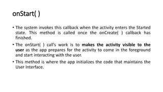 onStart( )
• The system invokes this callback when the activity enters the Started
state. This method is called once the onCreate( ) callback has
finished.
• The onStart( ) call’s work is to makes the activity visible to the
user as the app prepares for the activity to come in the foreground
and start interacting with the user.
• This method is where the app initializes the code that maintains the
User Interface.
 
