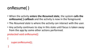onResume( )
• When the activity enters the Resumed state, the system calls the
onResume( ) callback and the activity is now in the foreground.
• The Resumed state is where the activity can interact with the user.
• Any activity continues to stay in this state until focus is taken away
from the app by some other actions performed.
protected void onResume()
{
super.onResume();
}
 
