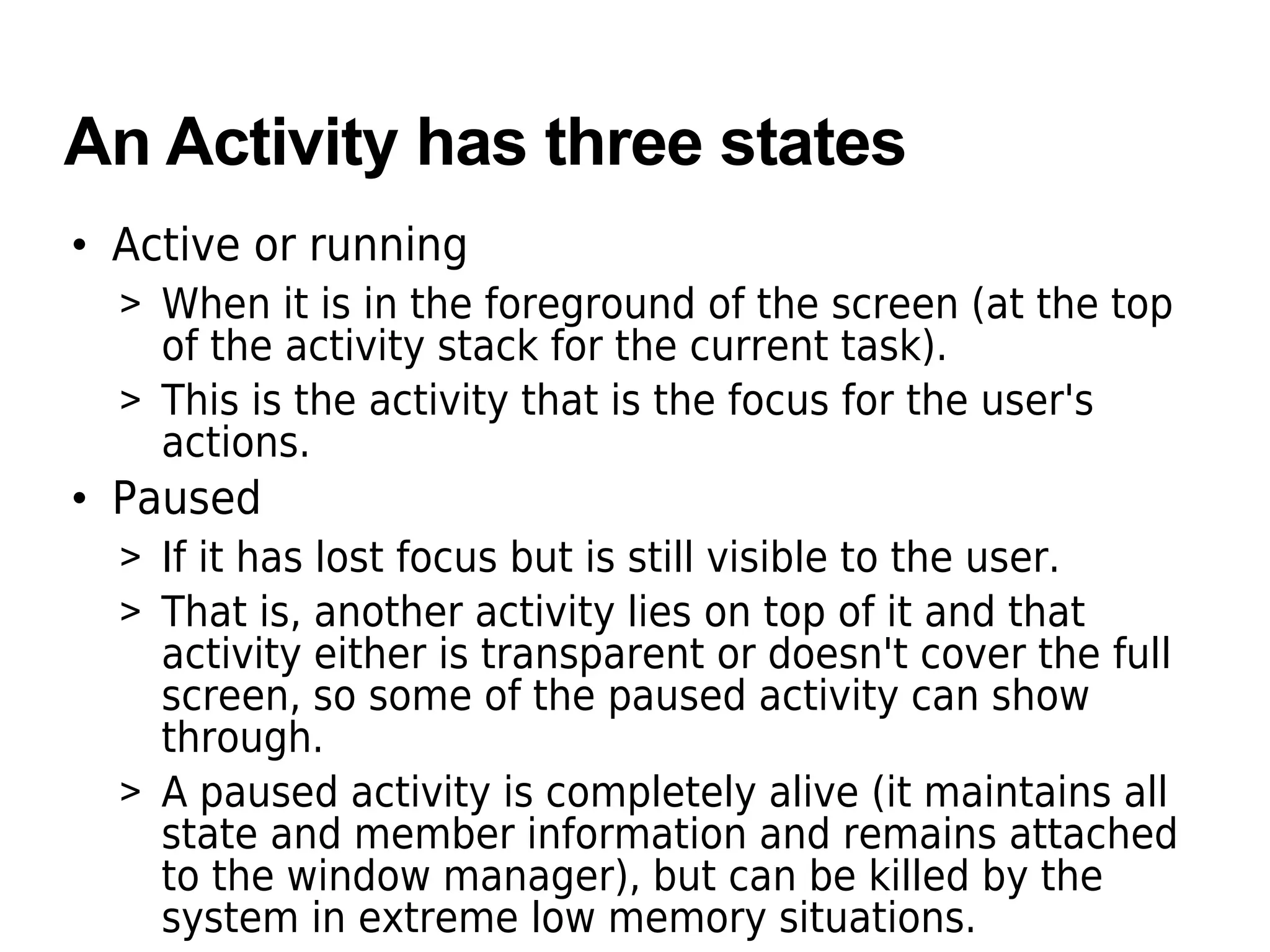 An Activity has three states
• Active or running
> When it is in the foreground of the screen (at the top
of the activity stack for the current task).
> This is the activity that is the focus for the user's
actions.
• Paused
> If it has lost focus but is still visible to the user.
> That is, another activity lies on top of it and that
activity either is transparent or doesn't cover the full
screen, so some of the paused activity can show
through.
> A paused activity is completely alive (it maintains all
state and member information and remains attached
to the window manager), but can be killed by the
system in extreme low memory situations.
 