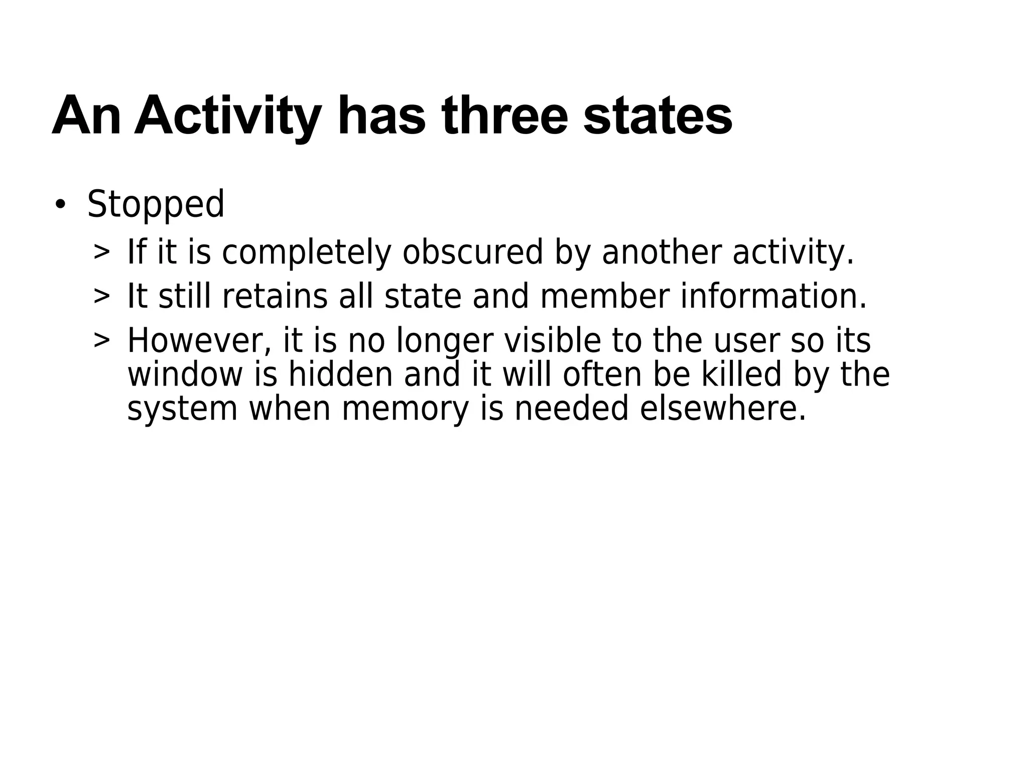An Activity has three states
• Stopped
> If it is completely obscured by another activity.
> It still retains all state and member information.
> However, it is no longer visible to the user so its
window is hidden and it will often be killed by the
system when memory is needed elsewhere.
 