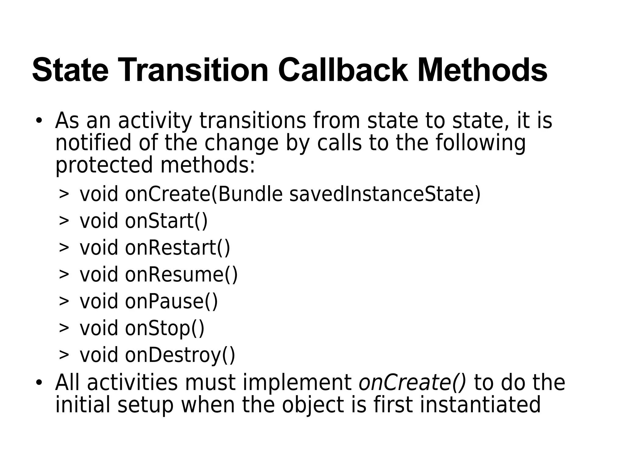 State Transition Callback Methods
• As an activity transitions from state to state, it is
notified of the change by calls to the following
protected methods:
> void onCreate(Bundle savedInstanceState)
> void onStart()
> void onRestart()
> void onResume()
> void onPause()
> void onStop()
> void onDestroy()
• All activities must implement onCreate() to do the
initial setup when the object is first instantiated
 