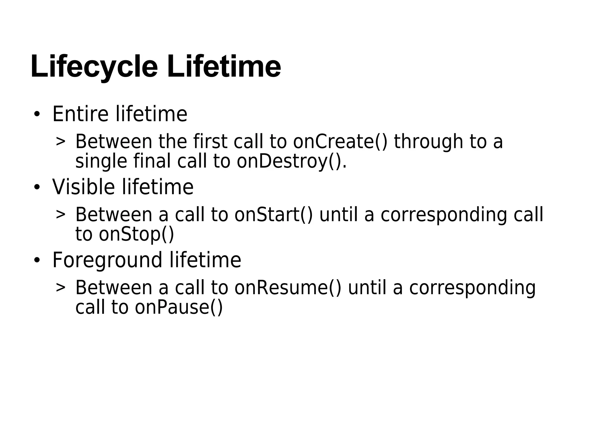 Lifecycle Lifetime
• Entire lifetime
> Between the first call to onCreate() through to a
single final call to onDestroy().
• Visible lifetime
> Between a call to onStart() until a corresponding call
to onStop()
• Foreground lifetime
> Between a call to onResume() until a corresponding
call to onPause()
 