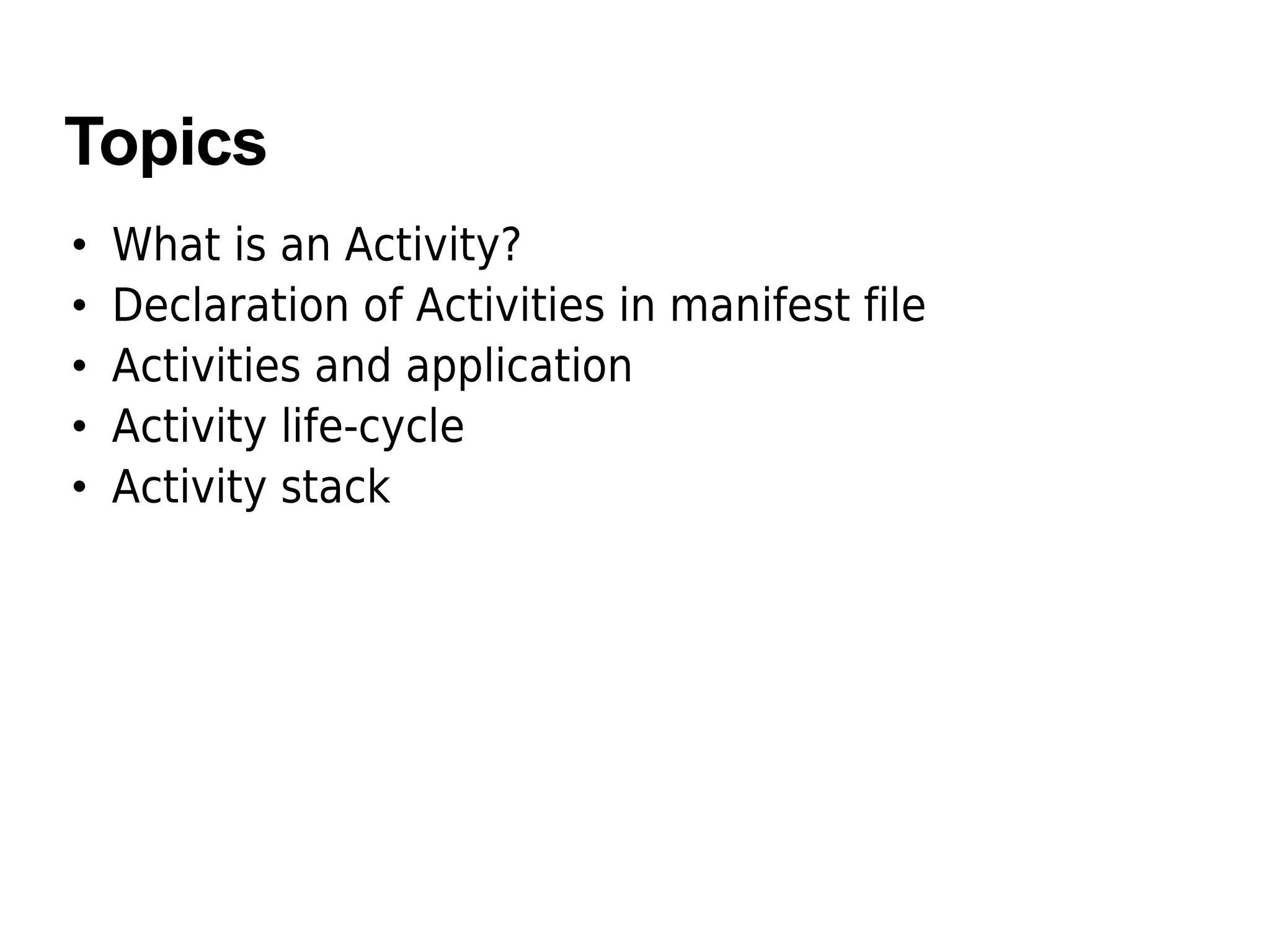 Topics
• What is an Activity?
• Declaration of Activities in manifest file
• Activities and application
• Activity life-cycle
• Activity stack
 